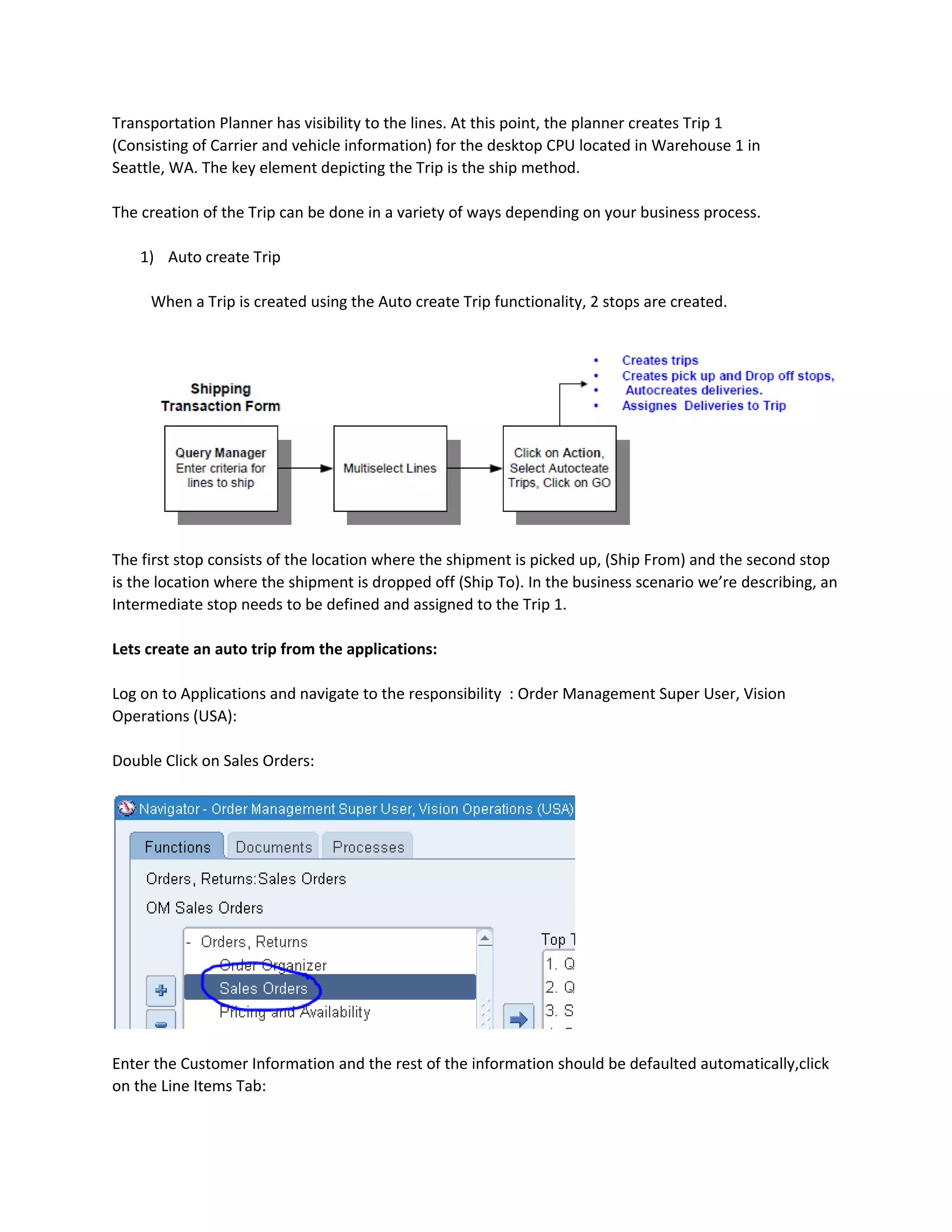 Transportation Planner has visibility to the lines. At this point, the planner creates Trip 1
(Consisting of Carrier and vehicle information) for the desktop CPU located in Warehouse 1 in
Seattle, WA. The key element depicting the Trip is the ship method.
The creation of the Trip can be done in a variety of ways depending on your business process.
1) Auto create Trip
When a Trip is created using the Auto create Trip functionality, 2 stops are created.
The first stop consists of the location where the shipment is picked up, (Ship From) and the second stop
is the location where the shipment is dropped off (Ship To). In the business scenario we’re describing, an
Intermediate stop needs to be defined and assigned to the Trip 1.
Lets create an auto trip from the applications:
Log on to Applications and navigate to the responsibility : Order Management Super User, Vision
Operations (USA):
Double Click on Sales Orders:
Enter the Customer Information and the rest of the information should be defaulted automatically,click
on the Line Items Tab:
 