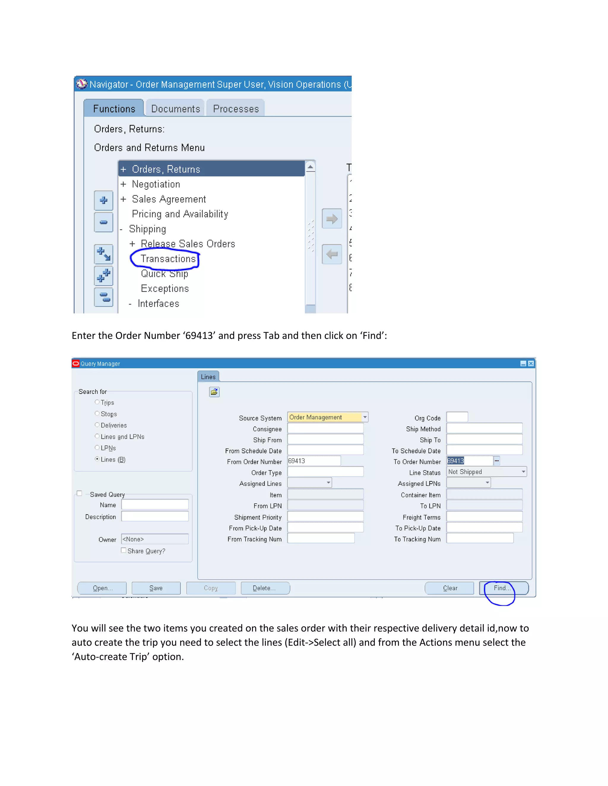 Enter the Order Number ‘69413’ and press Tab and then click on ‘Find’:
You will see the two items you created on the sales order with their respective delivery detail id,now to
auto create the trip you need to select the lines (Edit->Select all) and from the Actions menu select the
‘Auto-create Trip’ option.
 