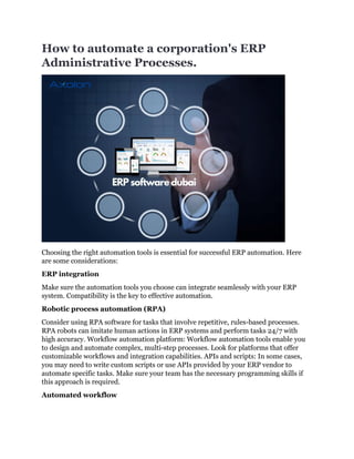How to automate a corporation's ERP
Administrative Processes.
Choosing the right automation tools is essential for successful ERP automation. Here
are some considerations:
ERP integration
Make sure the automation tools you choose can integrate seamlessly with your ERP
system. Compatibility is the key to effective automation.
Robotic process automation (RPA)
Consider using RPA software for tasks that involve repetitive, rules-based processes.
RPA robots can imitate human actions in ERP systems and perform tasks 24/7 with
high accuracy. Workflow automation platform: Workflow automation tools enable you
to design and automate complex, multi-step processes. Look for platforms that offer
customizable workflows and integration capabilities. APIs and scripts: In some cases,
you may need to write custom scripts or use APIs provided by your ERP vendor to
automate specific tasks. Make sure your team has the necessary programming skills if
this approach is required.
Automated workflow
 