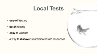 Local Tests
• one-oﬀ testing

• batch testing

• easy to validate
• a way to discover unanticipated API responses
 