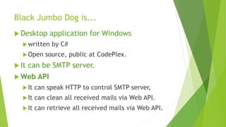 Black Jumbo Dog is...
 Desktop

application for Windows

 written
 Open

 It

by C#

source, public at CodePlex.

can be SMTP server.

 Web

API

 It

can speak HTTP to control SMTP server,

 It

can clean all received mails via Web API.

 It

can retrieve all received mails via Web API.

 