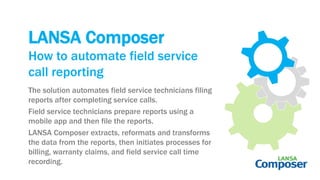 LANSA Composer
The solution automates field service technicians filing
reports after completing service calls.
Field service technicians prepare reports using a
mobile app and then file the reports.
LANSA Composer extracts, reformats and transforms
the data from the reports, then initiates processes for
billing, warranty claims, and field service call time
recording.
How to automate field service
call reporting
 