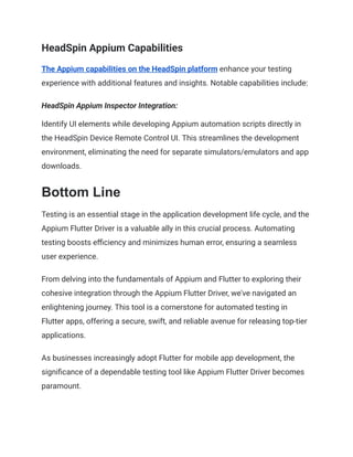 HeadSpin Appium Capabilities
The Appium capabilities on the HeadSpin platform enhance your testing
experience with additional features and insights. Notable capabilities include:
HeadSpin Appium Inspector Integration:
Identify UI elements while developing Appium automation scripts directly in
the HeadSpin Device Remote Control UI. This streamlines the development
environment, eliminating the need for separate simulators/emulators and app
downloads.
Bottom Line
Testing is an essential stage in the application development life cycle, and the
Appium Flutter Driver is a valuable ally in this crucial process. Automating
testing boosts efficiency and minimizes human error, ensuring a seamless
user experience.
From delving into the fundamentals of Appium and Flutter to exploring their
cohesive integration through the Appium Flutter Driver, we've navigated an
enlightening journey. This tool is a cornerstone for automated testing in
Flutter apps, offering a secure, swift, and reliable avenue for releasing top-tier
applications.
As businesses increasingly adopt Flutter for mobile app development, the
significance of a dependable testing tool like Appium Flutter Driver becomes
paramount.
 