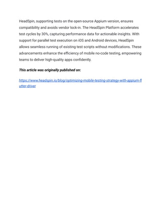 HeadSpin, supporting tests on the open-source Appium version, ensures
compatibility and avoids vendor lock-in. The HeadSpin Platform accelerates
test cycles by 30%, capturing performance data for actionable insights. With
support for parallel test execution on iOS and Android devices, HeadSpin
allows seamless running of existing test scripts without modifications. These
advancements enhance the efficiency of mobile no-code testing, empowering
teams to deliver high-quality apps confidently.
This article was originally published on:
https://www.headspin.io/blog/optimizing-mobile-testing-strategy-with-appium-fl
utter-driver
 