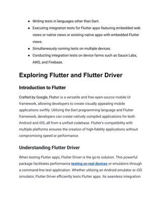 ●​ Writing tests in languages other than Dart.
●​ Executing integration tests for Flutter apps featuring embedded web
views or native views or existing native apps with embedded Flutter
views.
●​ Simultaneously running tests on multiple devices.
●​ Conducting integration tests on device farms such as Sauce Labs,
AWS, and Firebase.
Exploring Flutter and Flutter Driver
Introduction to Flutter
Crafted by Google, Flutter is a versatile and free open-source mobile UI
framework, allowing developers to create visually appealing mobile
applications swiftly. Utilizing the Dart programming language and Flutter
framework, developers can create natively compiled applications for both
Android and iOS, all from a unified codebase. Flutter's compatibility with
multiple platforms ensures the creation of high-fidelity applications without
compromising speed or performance.
Understanding Flutter Driver
When testing Flutter apps, Flutter Driver is the go-to solution. This powerful
package facilitates performance testing on real devices or emulators through
a command-line test application. Whether utilizing an Android emulator or iOS
simulator, Flutter Driver efficiently tests Flutter apps. Its seamless integration
 