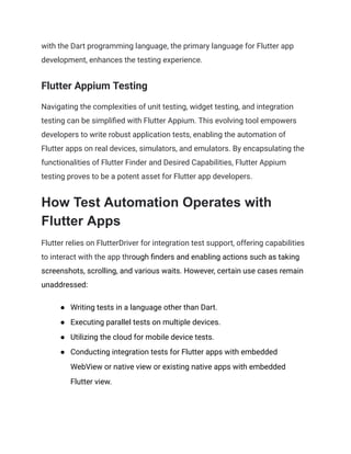 with the Dart programming language, the primary language for Flutter app
development, enhances the testing experience.
Flutter Appium Testing
Navigating the complexities of unit testing, widget testing, and integration
testing can be simplified with Flutter Appium. This evolving tool empowers
developers to write robust application tests, enabling the automation of
Flutter apps on real devices, simulators, and emulators. By encapsulating the
functionalities of Flutter Finder and Desired Capabilities, Flutter Appium
testing proves to be a potent asset for Flutter app developers.
How Test Automation Operates with
Flutter Apps
Flutter relies on FlutterDriver for integration test support, offering capabilities
to interact with the app through finders and enabling actions such as taking
screenshots, scrolling, and various waits. However, certain use cases remain
unaddressed:
●​ Writing tests in a language other than Dart.
●​ Executing parallel tests on multiple devices.
●​ Utilizing the cloud for mobile device tests.
●​ Conducting integration tests for Flutter apps with embedded
WebView or native view or existing native apps with embedded
Flutter view.
 