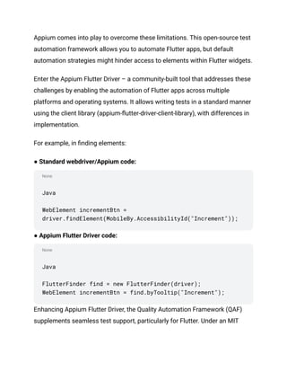 None
None
Appium comes into play to overcome these limitations. This open-source test
automation framework allows you to automate Flutter apps, but default
automation strategies might hinder access to elements within Flutter widgets.
Enter the Appium Flutter Driver – a community-built tool that addresses these
challenges by enabling the automation of Flutter apps across multiple
platforms and operating systems. It allows writing tests in a standard manner
using the client library (appium-flutter-driver-client-library), with differences in
implementation.
For example, in finding elements:
● Standard webdriver/Appium code:
Java
WebElement incrementBtn =
driver.findElement(MobileBy.AccessibilityId("Increment"));
● Appium Flutter Driver code:
Java
FlutterFinder find = new FlutterFinder(driver);
WebElement incrementBtn = find.byTooltip("Increment");
Enhancing Appium Flutter Driver, the Quality Automation Framework (QAF)
supplements seamless test support, particularly for Flutter. Under an MIT
 