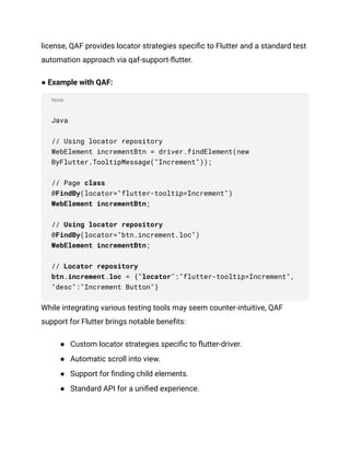 None
license, QAF provides locator strategies specific to Flutter and a standard test
automation approach via qaf-support-flutter.
● Example with QAF:
Java
// Using locator repository
WebElement incrementBtn = driver.findElement(new
ByFlutter.TooltipMessage("Increment"));
// Page class
@FindBy(locator="flutter-tooltip=Increment")
WebElement incrementBtn;
// Using locator repository
@FindBy(locator="btn.increment.loc")
WebElement incrementBtn;
// Locator repository
btn.increment.loc = {"locator":"flutter-tooltip=Increment",
"desc":"Increment Button"}
While integrating various testing tools may seem counter-intuitive, QAF
support for Flutter brings notable benefits:
●​ Custom locator strategies specific to flutter-driver.
●​ Automatic scroll into view.
●​ Support for finding child elements.
●​ Standard API for a unified experience.
 