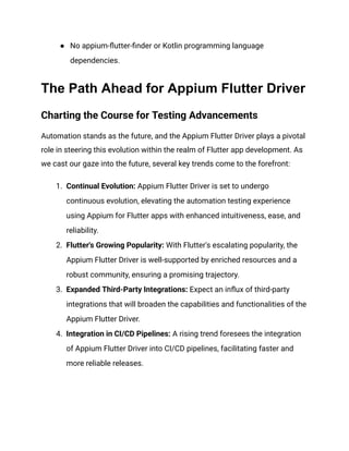 ●​ No appium-flutter-finder or Kotlin programming language
dependencies.
The Path Ahead for Appium Flutter Driver
Charting the Course for Testing Advancements
Automation stands as the future, and the Appium Flutter Driver plays a pivotal
role in steering this evolution within the realm of Flutter app development. As
we cast our gaze into the future, several key trends come to the forefront:
1.​ Continual Evolution: Appium Flutter Driver is set to undergo
continuous evolution, elevating the automation testing experience
using Appium for Flutter apps with enhanced intuitiveness, ease, and
reliability.
2.​ Flutter's Growing Popularity: With Flutter's escalating popularity, the
Appium Flutter Driver is well-supported by enriched resources and a
robust community, ensuring a promising trajectory.
3.​ Expanded Third-Party Integrations: Expect an influx of third-party
integrations that will broaden the capabilities and functionalities of the
Appium Flutter Driver.
4.​ Integration in CI/CD Pipelines: A rising trend foresees the integration
of Appium Flutter Driver into CI/CD pipelines, facilitating faster and
more reliable releases.
 
