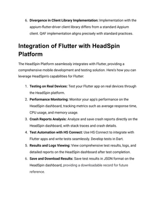 6.​ Divergence in Client Library Implementation: Implementation with the
appium-flutter-driver client library differs from a standard Appium
client. QAF implementation aligns precisely with standard practices.
Integration of Flutter with HeadSpin
Platform
The HeadSpin Platform seamlessly integrates with Flutter, providing a
comprehensive mobile development and testing solution. Here's how you can
leverage HeadSpin's capabilities for Flutter:
1.​ Testing on Real Devices: Test your Flutter app on real devices through
the HeadSpin platform.
2.​ Performance Monitoring: Monitor your app's performance on the
HeadSpin dashboard, tracking metrics such as average response time,
CPU usage, and memory usage.
3.​ Crash Reports Analysis: Analyze and save crash reports directly on the
HeadSpin dashboard, with stack traces and crash details.
4.​ Test Automation with HS Connect: Use HS Connect to integrate with
Flutter apps and write tests seamlessly. Develop tests in Dart.
5.​ Results and Logs Viewing: View comprehensive test results, logs, and
detailed reports on the HeadSpin dashboard after test completion.
6.​ Save and Download Results: Save test results in JSON format on the
HeadSpin dashboard, providing a downloadable record for future
reference.
 