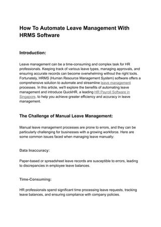 How To Automate Leave Management With
HRMS Software
Introduction:
Leave management can be a time-consuming and complex task for HR
professionals. Keeping track of various leave types, managing approvals, and
ensuring accurate records can become overwhelming without the right tools.
Fortunately, HRMS (Human Resource Management System) software offers a
comprehensive solution to automate and streamline leave management
processes. In this article, we'll explore the benefits of automating leave
management and introduce QuickHR, a leading HR Payroll Software in
Singapore, to help you achieve greater efficiency and accuracy in leave
management.
The Challenge of Manual Leave Management:
Manual leave management processes are prone to errors, and they can be
particularly challenging for businesses with a growing workforce. Here are
some common issues faced when managing leave manually:
Data Inaccuracy:
Paper-based or spreadsheet leave records are susceptible to errors, leading
to discrepancies in employee leave balances.
Time-Consuming:
HR professionals spend significant time processing leave requests, tracking
leave balances, and ensuring compliance with company policies.
 