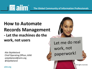 Copyright © AIIM | All rights reserved.
#AIIM
The Global Community of Information Professionals
aiim.org
How to Automate
Records Management
- Let the machines do the
work, not users
Atle Skjekkeland
Chief Operating Officer, AIIM
askjekkeland@aiim.org
@skjekkeland
 