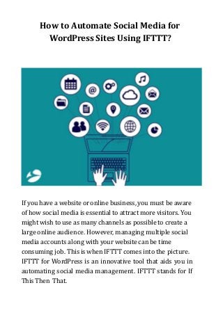 How to Automate Social Media for
WordPress Sites Using IFTTT?
If you have a website or online business, you must be aware
of how social media is essential to attract more visitors. You
might wish to use as many channels as possible to create a
large online audience. However, managing multiple social
media accounts along with your website can be time
consuming job. This is when IFTTT comes into the picture.
IFTTT for WordPress is an innovative tool that aids you in
automating social media management. IFTTT stands for If
This Then That.
 