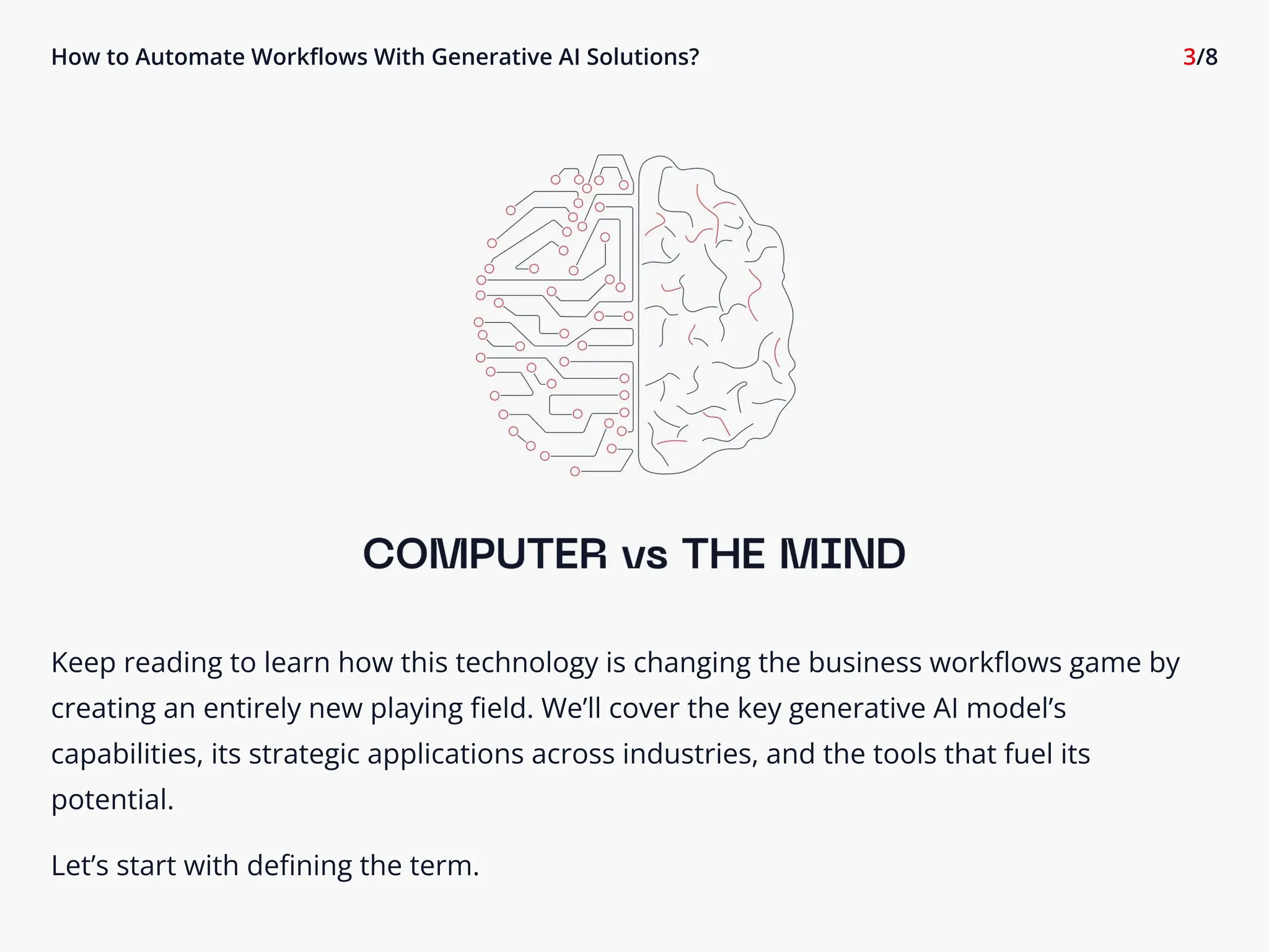 How to Automate Workflows With Generative AI Solutions? 3/8
Keep reading to learn how this technology is changing the business workflows game by
creating an entirely new playing field. We’ll cover the key generative AI model’s
capabilities, its strategic applications across industries, and the tools that fuel its
potential.

Let’s start with defining the term.
 