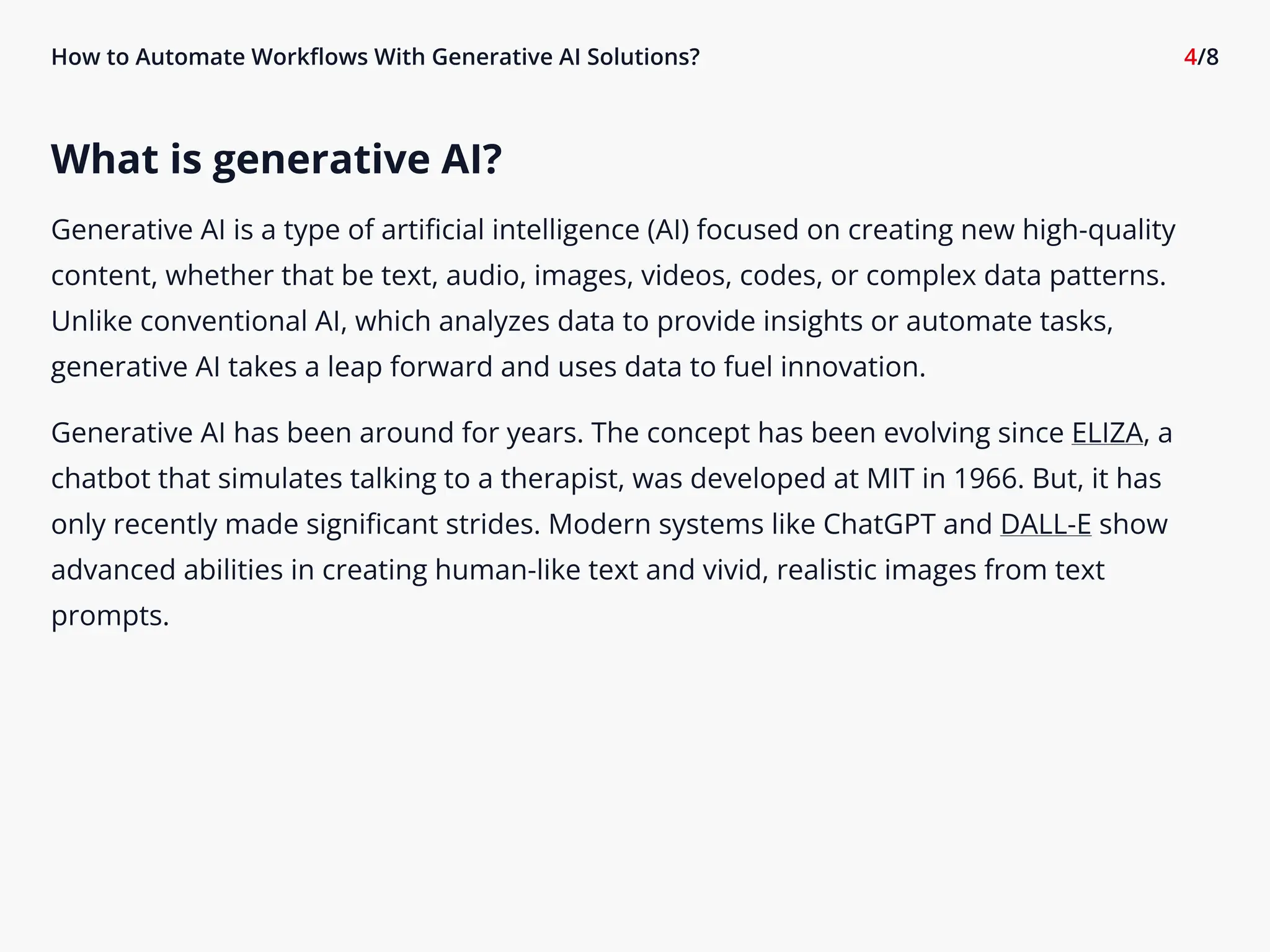 How to Automate Workflows With Generative AI Solutions? 4/8
What is generative AI?

Generative AI is a type of artificial intelligence (AI) focused on creating new high-quality
content, whether that be text, audio, images, videos, codes, or complex data patterns.
Unlike conventional AI, which analyzes data to provide insights or automate tasks,
generative AI takes a leap forward and uses data to fuel innovation.

Generative AI has been around for years. The concept has been evolving since ELIZA, a
chatbot that simulates talking to a therapist, was developed at MIT in 1966. But, it has
only recently made significant strides. Modern systems like ChatGPT and DALL-E show
advanced abilities in creating human-like text and vivid, realistic images from text
prompts.
 
