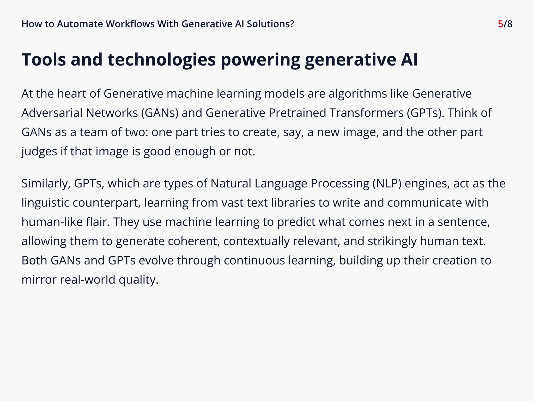 How to Automate Workflows With Generative AI Solutions? 5/8
Tools and technologies powering generative AI

At the heart of Generative machine learning models are algorithms like Generative
Adversarial Networks (GANs) and Generative Pretrained Transformers (GPTs). Think of
GANs as a team of two: one part tries to create, say, a new image, and the other part
judges if that image is good enough or not.

Similarly, GPTs, which are types of Natural Language Processing (NLP) engines, act as the
linguistic counterpart, learning from vast text libraries to write and communicate with
human-like flair. They use machine learning to predict what comes next in a sentence,
allowing them to generate coherent, contextually relevant, and strikingly human text.
Both GANs and GPTs evolve through continuous learning, building up their creation to
mirror real-world quality.

 