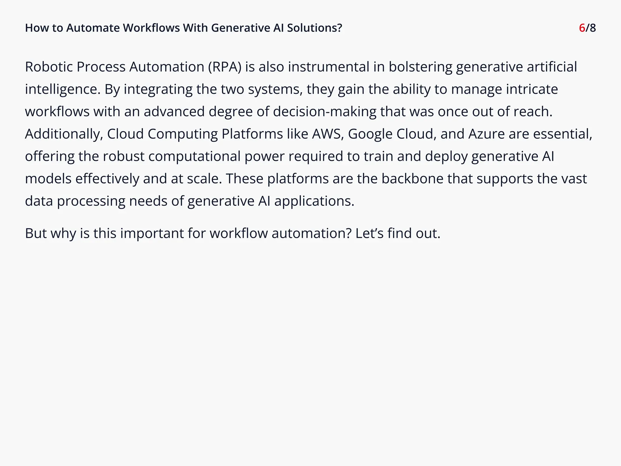 How to Automate Workflows With Generative AI Solutions? 6/8
Robotic Process Automation (RPA) is also instrumental in bolstering generative artificial
intelligence. By integrating the two systems, they gain the ability to manage intricate
workflows with an advanced degree of decision-making that was once out of reach.
Additionally, Cloud Computing Platforms like AWS, Google Cloud, and Azure are essential,
offering the robust computational power required to train and deploy generative AI
models effectively and at scale. These platforms are the backbone that supports the vast
data processing needs of generative AI applications.

But why is this important for workflow automation? Let’s find out.
 