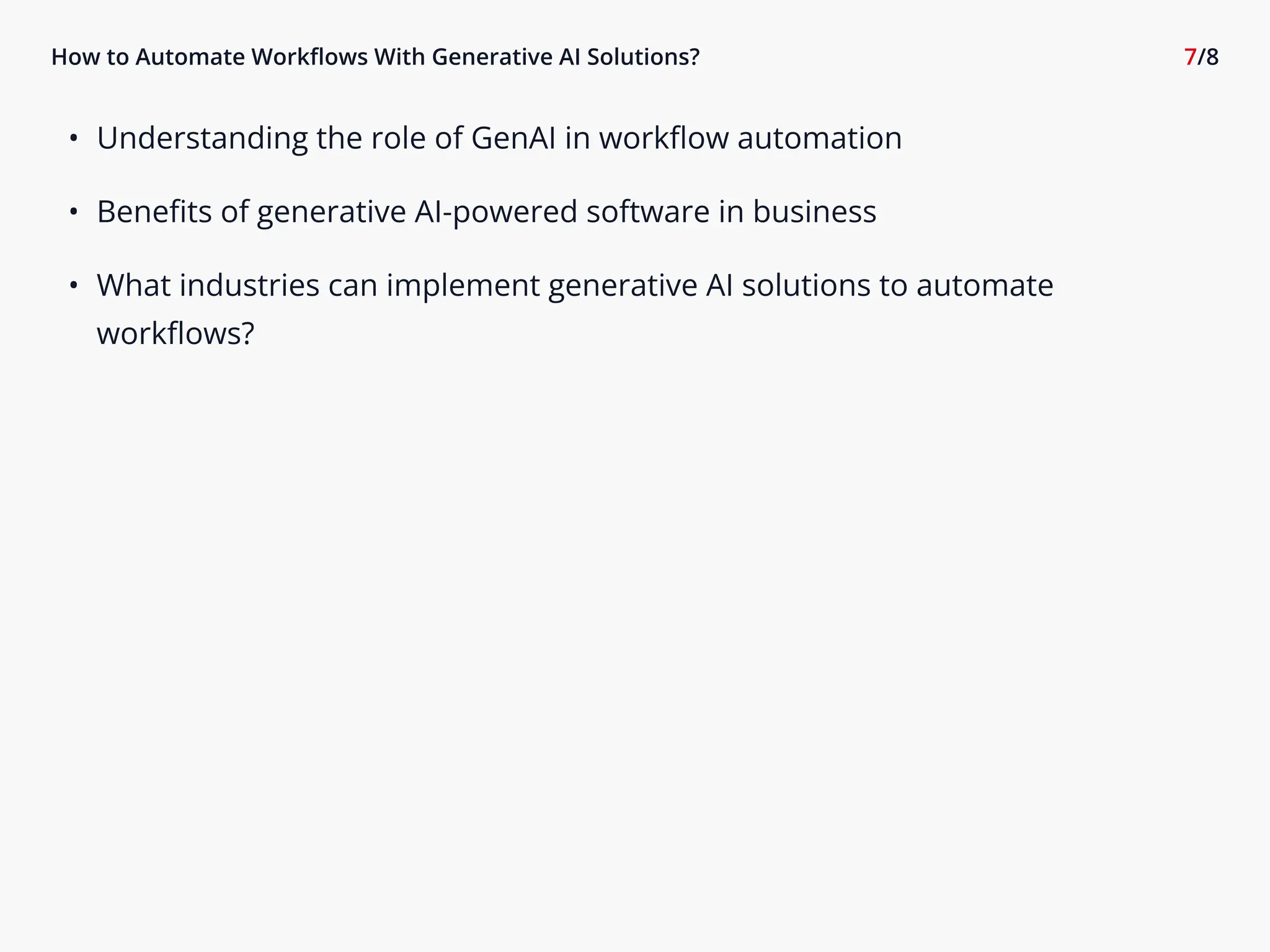 How to Automate Workflows With Generative AI Solutions? 7/8
6 Understanding the role of GenAI in workflow automatio-
6 Benefits of generative AI-powered software in busines:
6 What industries can implement generative AI solutions to automate
workflows?
 