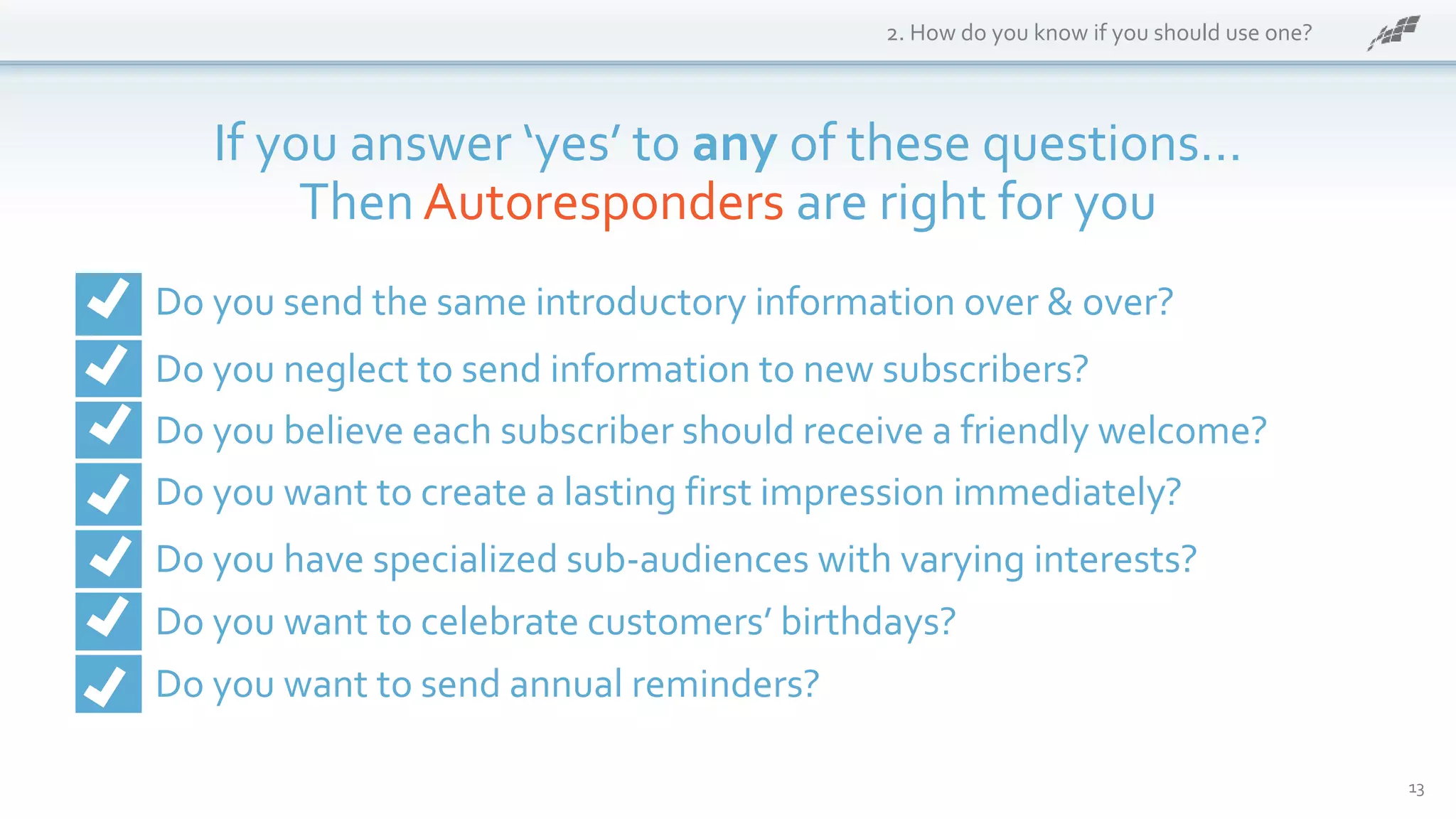 13
2. How do you know if you should use one?
If you answer ‘yes’ to any of these questions…
Then Autoresponders are right for you
Do you send the same introductory information over & over?
Do you neglect to send information to new subscribers?
Do you believe each subscriber should receive a friendly welcome?
Do you want to create a lasting first impression immediately?
Do you have specialized sub-audiences with varying interests?
Do you want to celebrate customers’ birthdays?
Do you want to send annual reminders?
 