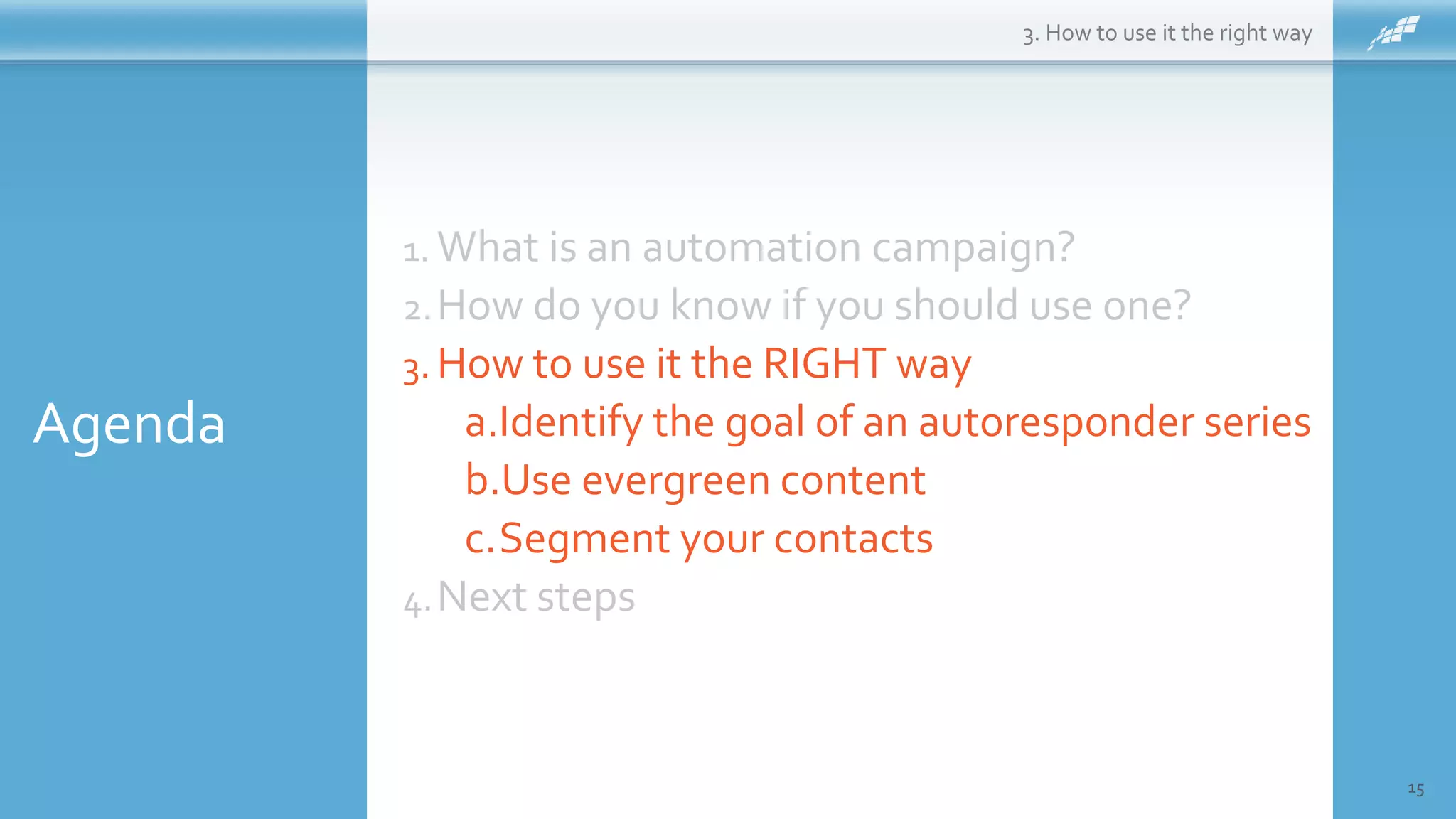 Agenda
15
1. What is an automation campaign?
2.How do you know if you should use one?
3. How to use it the RIGHT way
a.Identify the goal of an autoresponder series
b.Use evergreen content
c.Segment your contacts
4.Next steps
3. How to use it the right way
 