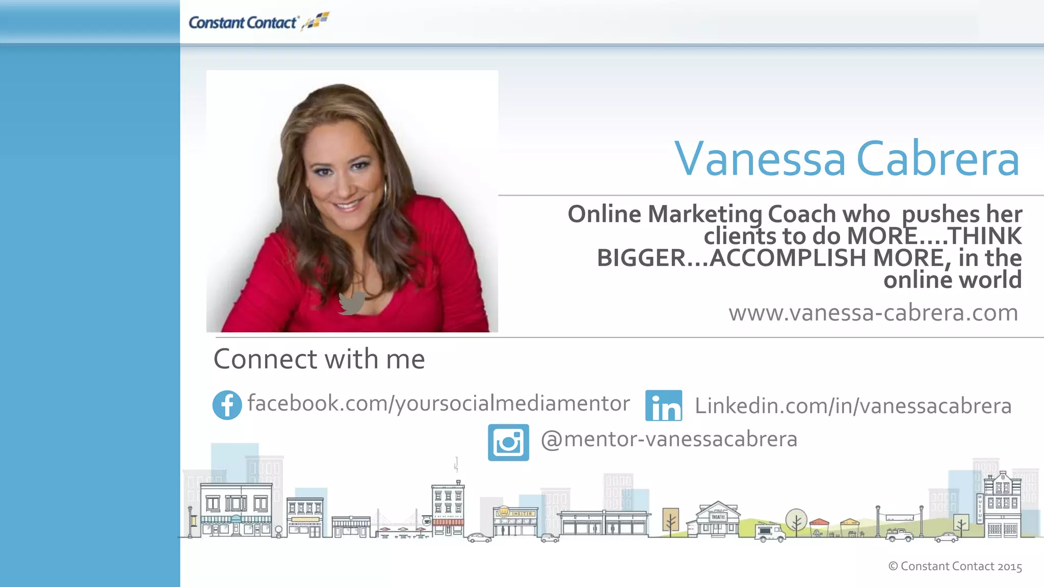 © Constant Contact 2015
Online Marketing Coach who pushes her
clients to do MORE….THINK
BIGGER…ACCOMPLISH MORE, in the
online world
www.vanessa-cabrera.com
VanessaCabrera
Connect with me
facebook.com/yoursocialmediamentor Linkedin.com/in/vanessacabrera
@mentor-vanessacabrera
 