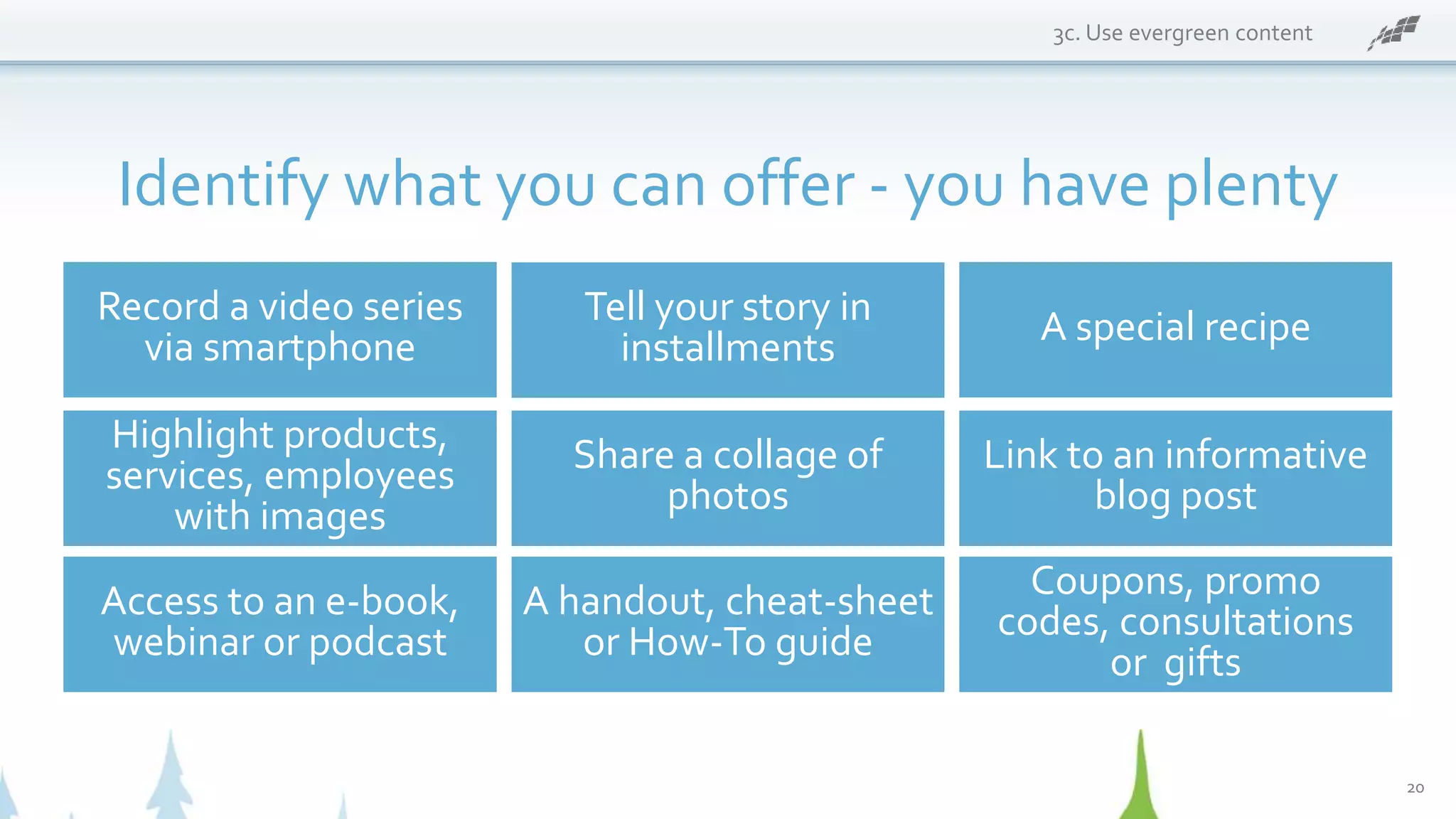 3c. Use evergreen content
Identify what you can offer - you have plenty
Record a video series
via smartphone
Coupons, promo
codes, consultations
or gifts
A special recipe
Highlight products,
services, employees
with images
Share a collage of
photos
Link to an informative
blog post
Access to an e-book,
webinar or podcast
A handout, cheat-sheet
or How-To guide
Tell your story in
installments
20
 