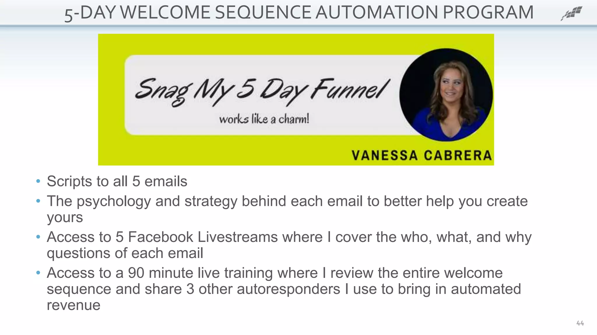44
5-DAYWELCOME SEQUENCE AUTOMATION PROGRAM
• Scripts to all 5 emails
• The psychology and strategy behind each email to better help you create
yours
• Access to 5 Facebook Livestreams where I cover the who, what, and why
questions of each email
• Access to a 90 minute live training where I review the entire welcome
sequence and share 3 other autoresponders I use to bring in automated
revenue
 