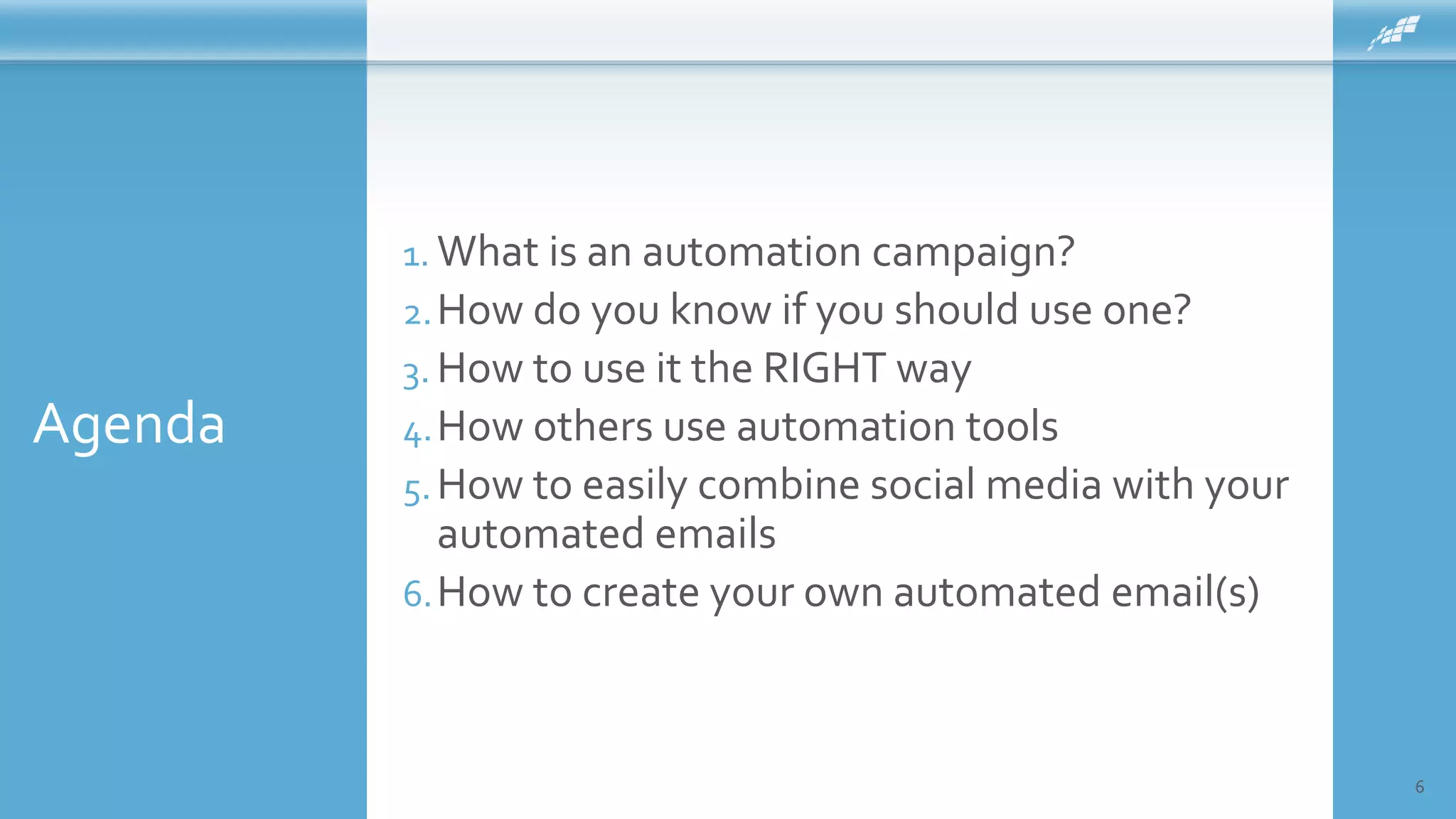 Agenda
6
1. What is an automation campaign?
2.How do you know if you should use one?
3. How to use it the RIGHT way
4.How others use automation tools
5.How to easily combine social media with your
automated emails
6.How to create your own automated email(s)
 