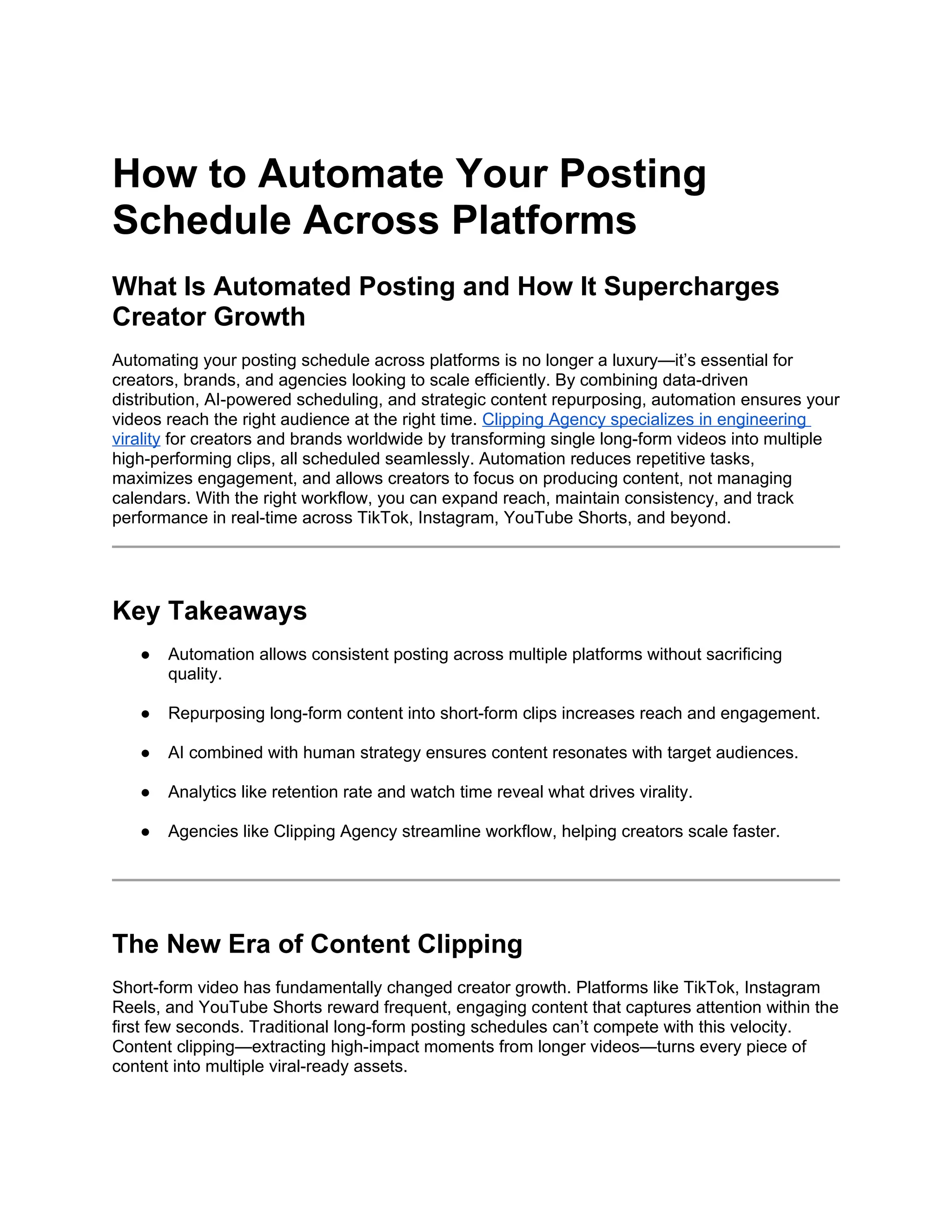How to Automate Your Posting
Schedule Across Platforms
What Is Automated Posting and How It Supercharges
Creator Growth
Automating your posting schedule across platforms is no longer a luxury—it’s essential for
creators, brands, and agencies looking to scale efficiently. By combining data-driven
distribution, AI-powered scheduling, and strategic content repurposing, automation ensures your
videos reach the right audience at the right time. Clipping Agency specializes in engineering
virality for creators and brands worldwide by transforming single long-form videos into multiple
high-performing clips, all scheduled seamlessly. Automation reduces repetitive tasks,
maximizes engagement, and allows creators to focus on producing content, not managing
calendars. With the right workflow, you can expand reach, maintain consistency, and track
performance in real-time across TikTok, Instagram, YouTube Shorts, and beyond.
Key Takeaways
● Automation allows consistent posting across multiple platforms without sacrificing
quality.
● Repurposing long-form content into short-form clips increases reach and engagement.
● AI combined with human strategy ensures content resonates with target audiences.
● Analytics like retention rate and watch time reveal what drives virality.
● Agencies like Clipping Agency streamline workflow, helping creators scale faster.
The New Era of Content Clipping
Short-form video has fundamentally changed creator growth. Platforms like TikTok, Instagram
Reels, and YouTube Shorts reward frequent, engaging content that captures attention within the
first few seconds. Traditional long-form posting schedules can’t compete with this velocity.
Content clipping—extracting high-impact moments from longer videos—turns every piece of
content into multiple viral-ready assets.
 