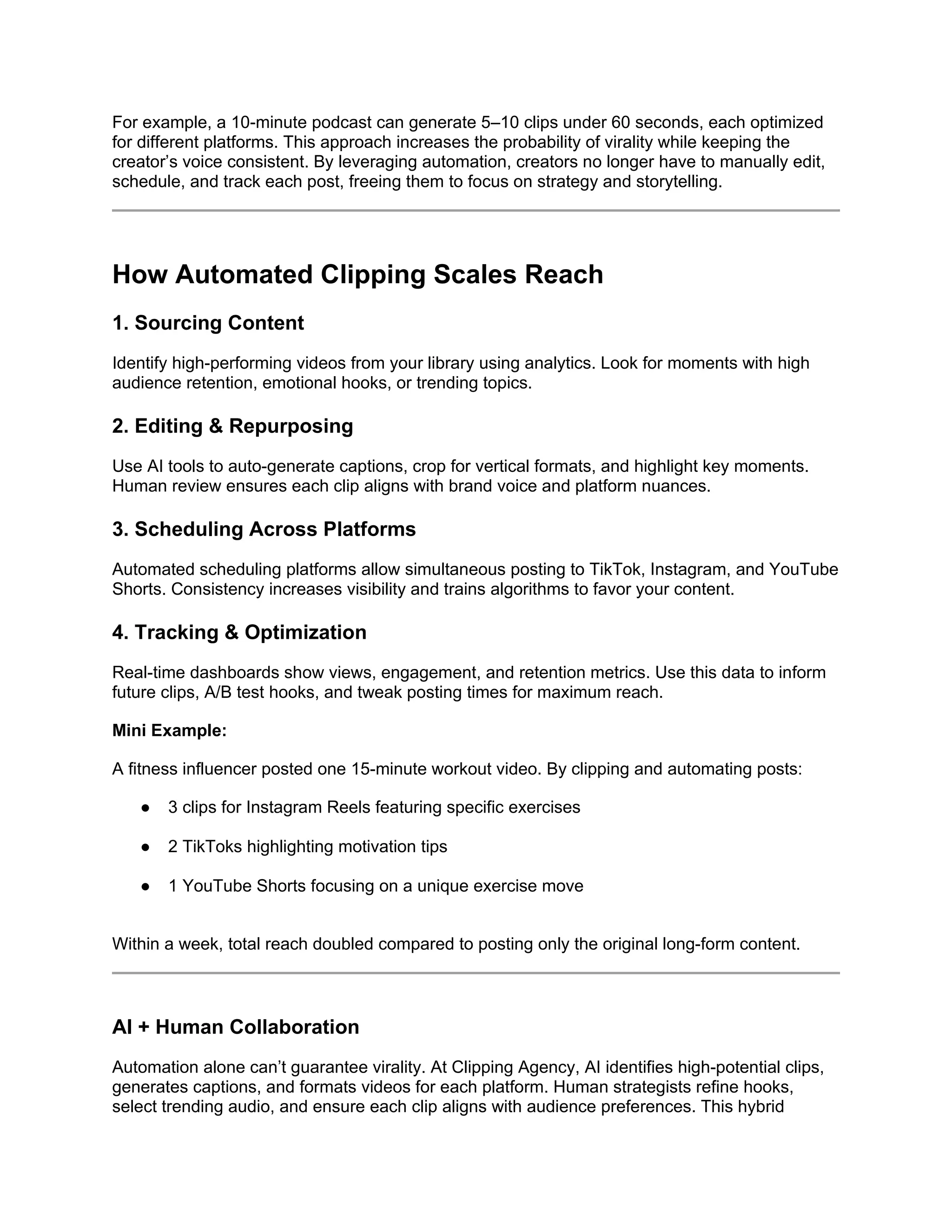 For example, a 10-minute podcast can generate 5–10 clips under 60 seconds, each optimized
for different platforms. This approach increases the probability of virality while keeping the
creator’s voice consistent. By leveraging automation, creators no longer have to manually edit,
schedule, and track each post, freeing them to focus on strategy and storytelling.
How Automated Clipping Scales Reach
1. Sourcing Content
Identify high-performing videos from your library using analytics. Look for moments with high
audience retention, emotional hooks, or trending topics.
2. Editing & Repurposing
Use AI tools to auto-generate captions, crop for vertical formats, and highlight key moments.
Human review ensures each clip aligns with brand voice and platform nuances.
3. Scheduling Across Platforms
Automated scheduling platforms allow simultaneous posting to TikTok, Instagram, and YouTube
Shorts. Consistency increases visibility and trains algorithms to favor your content.
4. Tracking & Optimization
Real-time dashboards show views, engagement, and retention metrics. Use this data to inform
future clips, A/B test hooks, and tweak posting times for maximum reach.
Mini Example:
A fitness influencer posted one 15-minute workout video. By clipping and automating posts:
● 3 clips for Instagram Reels featuring specific exercises
● 2 TikToks highlighting motivation tips
● 1 YouTube Shorts focusing on a unique exercise move
Within a week, total reach doubled compared to posting only the original long-form content.
AI + Human Collaboration
Automation alone can’t guarantee virality. At Clipping Agency, AI identifies high-potential clips,
generates captions, and formats videos for each platform. Human strategists refine hooks,
select trending audio, and ensure each clip aligns with audience preferences. This hybrid
 