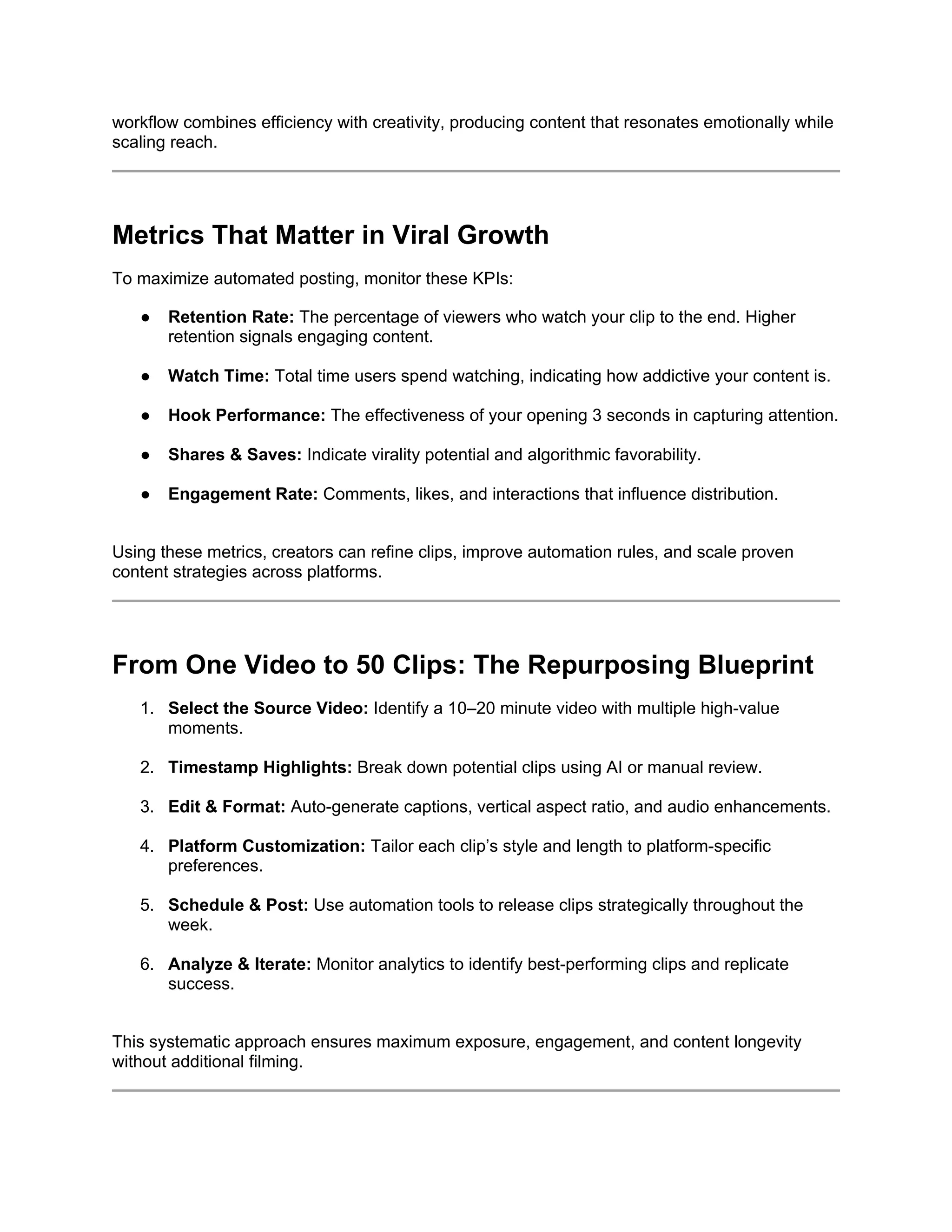 workflow combines efficiency with creativity, producing content that resonates emotionally while
scaling reach.
Metrics That Matter in Viral Growth
To maximize automated posting, monitor these KPIs:
● Retention Rate: The percentage of viewers who watch your clip to the end. Higher
retention signals engaging content.
● Watch Time: Total time users spend watching, indicating how addictive your content is.
● Hook Performance: The effectiveness of your opening 3 seconds in capturing attention.
● Shares & Saves: Indicate virality potential and algorithmic favorability.
● Engagement Rate: Comments, likes, and interactions that influence distribution.
Using these metrics, creators can refine clips, improve automation rules, and scale proven
content strategies across platforms.
From One Video to 50 Clips: The Repurposing Blueprint
1. Select the Source Video: Identify a 10–20 minute video with multiple high-value
moments.
2. Timestamp Highlights: Break down potential clips using AI or manual review.
3. Edit & Format: Auto-generate captions, vertical aspect ratio, and audio enhancements.
4. Platform Customization: Tailor each clip’s style and length to platform-specific
preferences.
5. Schedule & Post: Use automation tools to release clips strategically throughout the
week.
6. Analyze & Iterate: Monitor analytics to identify best-performing clips and replicate
success.
This systematic approach ensures maximum exposure, engagement, and content longevity
without additional filming.
 