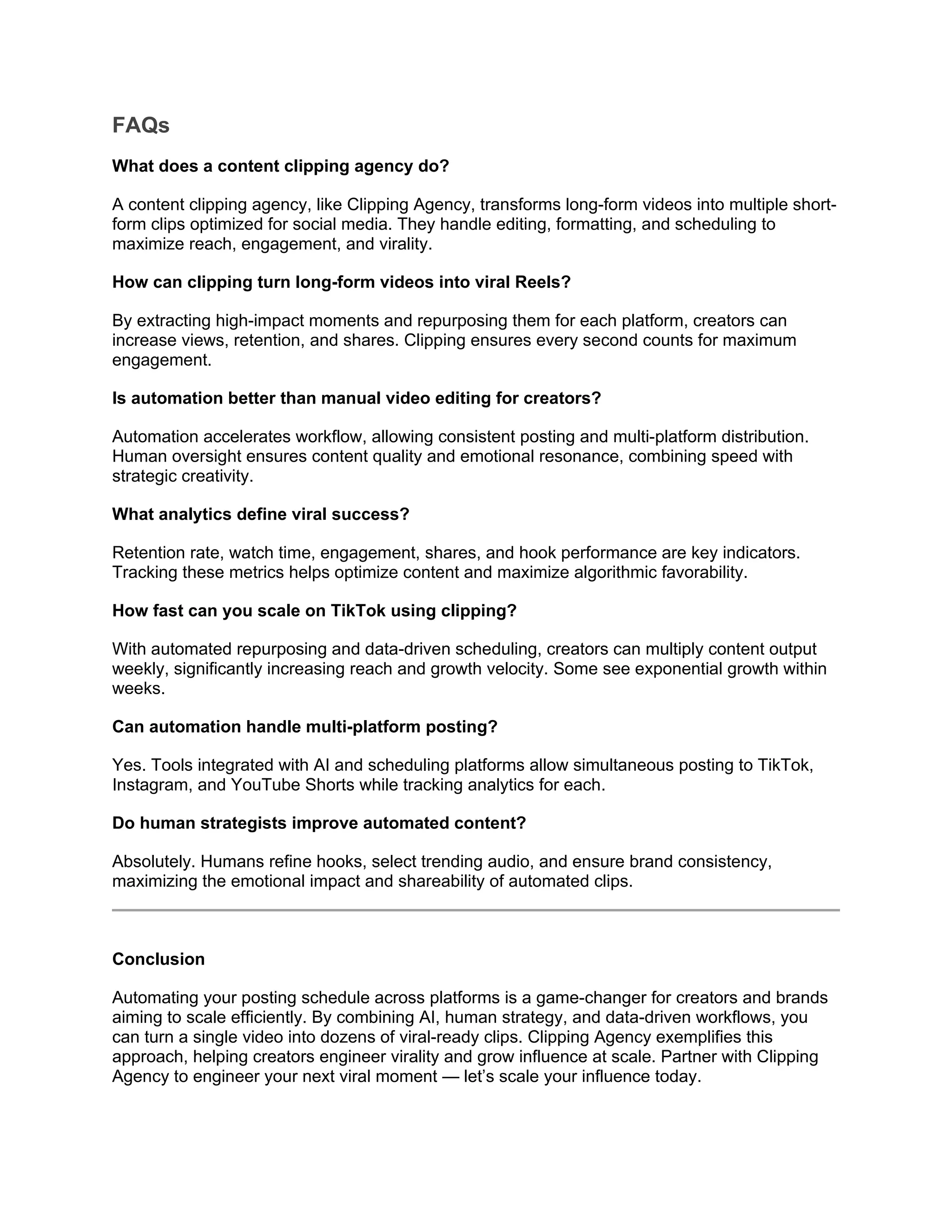FAQs
What does a content clipping agency do?
A content clipping agency, like Clipping Agency, transforms long-form videos into multiple short-
form clips optimized for social media. They handle editing, formatting, and scheduling to
maximize reach, engagement, and virality.
How can clipping turn long-form videos into viral Reels?
By extracting high-impact moments and repurposing them for each platform, creators can
increase views, retention, and shares. Clipping ensures every second counts for maximum
engagement.
Is automation better than manual video editing for creators?
Automation accelerates workflow, allowing consistent posting and multi-platform distribution.
Human oversight ensures content quality and emotional resonance, combining speed with
strategic creativity.
What analytics define viral success?
Retention rate, watch time, engagement, shares, and hook performance are key indicators.
Tracking these metrics helps optimize content and maximize algorithmic favorability.
How fast can you scale on TikTok using clipping?
With automated repurposing and data-driven scheduling, creators can multiply content output
weekly, significantly increasing reach and growth velocity. Some see exponential growth within
weeks.
Can automation handle multi-platform posting?
Yes. Tools integrated with AI and scheduling platforms allow simultaneous posting to TikTok,
Instagram, and YouTube Shorts while tracking analytics for each.
Do human strategists improve automated content?
Absolutely. Humans refine hooks, select trending audio, and ensure brand consistency,
maximizing the emotional impact and shareability of automated clips.
Conclusion
Automating your posting schedule across platforms is a game-changer for creators and brands
aiming to scale efficiently. By combining AI, human strategy, and data-driven workflows, you
can turn a single video into dozens of viral-ready clips. Clipping Agency exemplifies this
approach, helping creators engineer virality and grow influence at scale. Partner with Clipping
Agency to engineer your next viral moment — let’s scale your influence today.
 