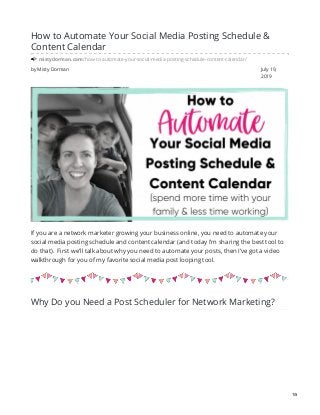 by Misty Dorman July 19,
2019
How to Automate Your Social Media Posting Schedule &
Content Calendar
mistydorman.com/how-to-automate-your-social-media-posting-schedule-content-calendar/
If you are a network marketer growing your business online, you need to automate your
social media posting schedule and content calendar (and today I’m sharing the best tool to
do that). First we’ll talk about why you need to automate your posts, then I’ve got a video
walkthrough for you of my favorite social media post looping tool.
Why Do you Need a Post Scheduler for Network Marketing?
1/5
 