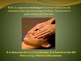 Reiki is a Japanese technique for stress reduction and
relaxation that also encourages healing. The process is
quiet simple and fuss free.
It is done just by touching therapy. It is based on the life
force energy which is also unseen.
 