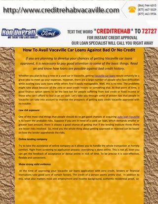 How To Avail Vacaville Car Loans Against Bad Or No Credit
    If you are planning to develop your chances of getting Vacaville car loans
 approved, it is necessary to pay good attention to some of the basic things. Read
          on and know how loans are possible against bad credit history.
Whether you plan to buy a new or a used car in Vacaville, getting Vacaville car loans would certainly be a
great idea to meet up your expenses. However, there are a large number of people who face difficulties
while availing easy auto loans while others find it easily manageable. Well, this is no new. The problems
might take place because of the zero or poor credit history or something else. At that point of time, a
good finance option seems to be the best bet for people suffering from bad credit or fixed income or
those who can’t afford to buy a car on cash. Let’s take you through some of proven tips that people in
Vacaville can take into account to improve the prospects of getting auto credit Vacaville approved with
no trouble.

Low risk exposure

One of the most vital things that people should do to get good chances at acquiring auto loan Vacaville
is to lower the probable risks. Suppose if you are in need of a used car loan, which demands smaller or
greater loan amount, there is always a good chance of getting that if the lending institute thinks there
are lesser risks involved. So, mind you the whole thing about getting approved or rejected can be based
on how the lender apprehends the risks.

Online lending company

Try to take the assistance of online company as it allows you to handle the whole transaction at homely
comfort. Right from screening to application process- everything is done online. This is not all, even you
can get the feedback of acceptance or denial online in nick of time. To be precise it is cost-effective,
flexible and convenient.

Show strong valid evidence

 At the time of approving your Vacaville car loans application with zero credit, lenders or financial
institutions take good care of certain factors. The credit of a person seems pretty vital. In addition to
this, what also matters most are employment and income background, authentic residential proof, co-
 