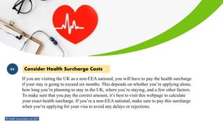 Consider Health Surcharge Costs
If you are visiting the UK as a non-EEA national, you will have to pay the health surcharge
if your stay is going to exceed six months. This depends on whether you’re applying alone,
how long you’re planning to stay in the UK, where you’re staying, and a few other factors.
To make sure that you pay the correct amount, it’s best to visit this webpage to calculate
your exact health surcharge. If you’re a non-EEA national, make sure to pay this surcharge
when you’re applying for your visa to avoid any delays or rejections.
06
 