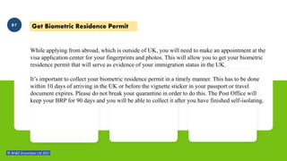 While applying from abroad, which is outside of UK, you will need to make an appointment at the
visa application center for your fingerprints and photos. This will allow you to get your biometric
residence permit that will serve as evidence of your immigration status in the UK.
It’s important to collect your biometric residence permit in a timely manner. This has to be done
within 10 days of arriving in the UK or before the vignette sticker in your passport or travel
document expires. Please do not break your quarantine in order to do this. The Post Office will
keep your BRP for 90 days and you will be able to collect it after you have finished self-isolating.
Get Biometric Residence Permit
07
 