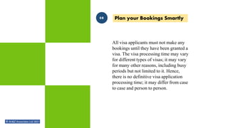 All visa applicants must not make any
bookings until they have been granted a
visa. The visa processing time may vary
for different types of visas; it may vary
for many other reasons, including busy
periods but not limited to it. Hence,
there is no definitive visa application
processing time; it may differ from case
to case and person to person.
Plan your Bookings Smartly
08
 