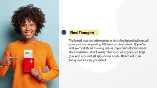 Final Thoughts
We hoped that the information in this blog helped address all
your concerns regarding UK student visa refusal. If you’re
still worried about missing out on important information or
documentation, don’t worry. Our team of experts can help
you with any and all application needs. Reach out to us
today and we can get started
 