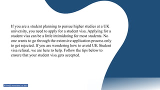 If you are a student planning to pursue higher studies at a UK
university, you need to apply for a student visa. Applying for a
student visa can be a little intimidating for most students. No
one wants to go through the extensive application process only
to get rejected. If you are wondering how to avoid UK Student
visa refusal, we are here to help. Follow the tips below to
ensure that your student visa gets accepted.
 