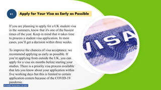 Apply for Your Visa as Early as Possible
01
If you are planning to apply for a UK student visa
in the summers, know that it's one of the busiest
times of the year. Keep in mind that it takes time
to process a student visa application. In most
cases, you’ll get a decision within three weeks.
To improve the chances of visa acceptance, we
recommend applying as early as possible. If
you’re applying from outside the UK, you can
apply for a visa six months before starting your
studies. There is a priority visa process available
that lets you know about your application within
five working days but this is limited to certain
application centers because of the COVID-19
pandemic.
 
