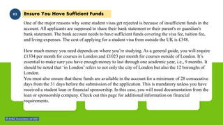 My
Skills Ensure You Have Sufficient Funds
02
One of the major reasons why some student visas get rejected is because of insufficient funds in the
account. All applicants are supposed to share their bank statement or their parent's or guardian's
bank statement. The bank account needs to have sufficient funds covering the visa fee, tuition fee,
and living expenses. The cost of applying for a student visa from outside the UK is £348.
How much money you need depends on where you’re studying. As a general guide, you will require
£1334 per month for courses in London and £1023 per month for courses outside of London. It’s
essential to make sure you have enough money to last through one academic year, i.e., 9 months. It
should be noted that ‘in London’ refers to not only the city of London but also the 12 boroughs of
London.
You must also ensure that these funds are available in the account for a minimum of 28 consecutive
days from the 31 days before the submission of the application. This is mandatory unless you have
received a student loan or financial sponsorship. In this case, you will need documentation from the
loan or sponsorship company. Check out this page for additional information on financial
requirements.
 