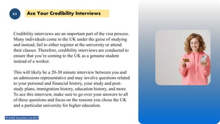 02
Credibility interviews are an important part of the visa process.
Many individuals come to the UK under the guise of studying
and instead, fail to either register at the university or attend
their classes. Therefore, credibility interviews are conducted to
ensure that you’re coming to the UK as a genuine student
instead of a worker.
This will likely be a 20-30 minute interview between you and
an admissions representative and may involve questions related
to your personal and financial history, your study and post-
study plans, immigration history, education history, and more.
To ace this interview, make sure to go over your answers to all
of these questions and focus on the reasons you chose the UK
and a particular university for higher education.
Ace Your Credibility Interviews
03
 