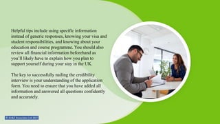 Helpful tips include using specific information
instead of generic responses, knowing your visa and
student responsibilities, and knowing about your
education and course programme. You should also
review all financial information beforehand as
you’ll likely have to explain how you plan to
support yourself during your stay in the UK.
The key to successfully nailing the credibility
interview is your understanding of the application
form. You need to ensure that you have added all
information and answered all questions confidently
and accurately.
 