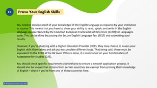 You need to provide proof of your knowledge of the English language as required by your institution
or course. This means that you have to show your ability to read, speak, and write in the English
language as ascertained by the Common European Framework of Reference (CEFR) for Languages
scale. This can be done by passing the Secure English Language Test (SELT) and submitting your
results.
However, if you’re studying with a Higher Education Provider (HEP), they may choose to assess your
English skills themselves and ask you to complete different tests. That being said, these must be
equivalent to the CEFR at the B2 level. If this is done, it is mentioned on your Confirmation of
Acceptance for Studies (CAS).
You should check specific requirements beforehand to ensure a smooth application process. It
should also be known that citizens from certain countries are exempt from proving their knowledge
of English – check if you’re from one of these countries here.
Prove Your English Skills
05
 