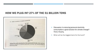 HOW WE PLUG IN? 27% OF THE 51 BILLION TONS
 Discussion: Is reducing personal electricity
consumption a good solution for climate change?
Think: Poverty.
 What will be the biggest bank for the buck?
 