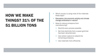 HOW WE MAKE
THINGS? 31% OF THE
51 BILLION TONS
 Which country is using most of the materials
these days?
 Discussion: Are economic activity and climate
change antithetical in nature?
 Ideas to reduce emissions from
manufacturing?
 Electrify every process possible.
 Get that electricity from a power grid that
has been decarbonized.
 Use carbon capture to absorb the
remaining emissions.
 Use materials more efficiently.
 