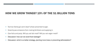 HOW WE GROW THINGS? 19% OF THE 51 BILLION TONS
 Norman Borlaug’s semi dwarf wheat prevented hunger.
 Greenhouse emissions from making fertilizers and applying it.
 Cow farts and poop. Will you eat lab meat? Will you eat vegan meat?
 Discussion: how can we avoid food wastage?
 Discussion: which is a better strategy, planting more trees or preventing deforestation?
 