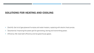 SOLUTIONS FOR HEATING AND COOLING
 Electrify: Get rid of gas-powered furnaces and water heaters, replacing with electric heat pumps.
 Decarbonize: Improving the power grid for generating, storing and transmitting power.
 Efficiency: We need both efficiency and low greenhouse gases.
 