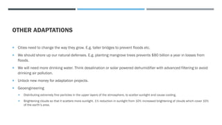 OTHER ADAPTATIONS
 Cities need to change the way they grow. E.g. taller bridges to prevent floods etc.
 We should shore up our natural defenses. E.g. planting mangrove trees prevents $80 billion a year in losses from
floods.
 We will need more drinking water. Think desalination or solar powered dehumidifier with advanced filtering to avoid
drinking air pollution.
 Unlock new money for adaptation projects.
 Geoengineering
 Distributing extremely fine particles in the upper layers of the atmosphere, to scatter sunlight and cause cooling.
 Brightening clouds so that it scatters more sunlight. 1% reduction in sunlight from 10% increased brightening of clouds which cover 10%
of the earth’s area.
 